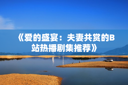 《爱的盛宴：夫妻共赏的B站热播剧集推荐》