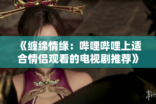 《缠绵情缘：哔哩哔哩上适合情侣观看的电视剧推荐》