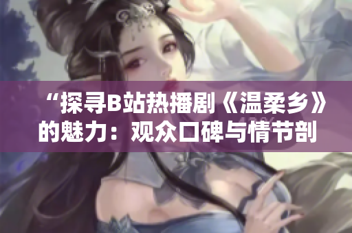 “探寻B站热播剧《温柔乡》的魅力：观众口碑与情节剖析”
