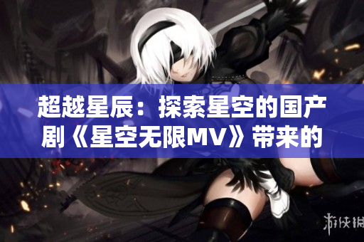 超越星辰：探索星空的国产剧《星空无限MV》带来的震撼新体验！