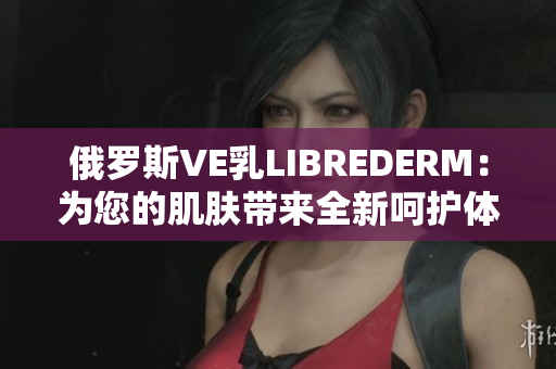 俄罗斯VE乳LIBREDERM：为您的肌肤带来全新呵护体验
