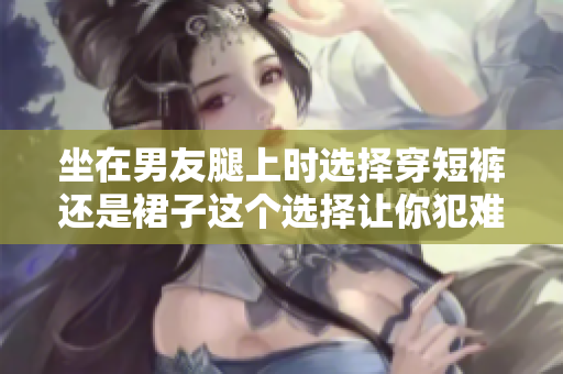 坐在男友腿上时选择穿短裤还是裙子这个选择让你犯难吗