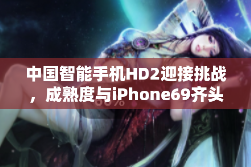 中国智能手机HD2迎接挑战，成熟度与iPhone69齐头并进
