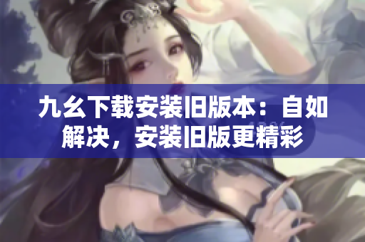 九幺下载安装旧版本：自如解决，安装旧版更精彩
