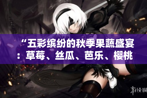 “五彩缤纷的秋季果蔬盛宴：草莓、丝瓜、芭乐、樱桃、秋葵，鲜艳粉色引人注目”