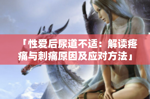 「性爱后尿道不适：解读疼痛与刺痛原因及应对方法」
