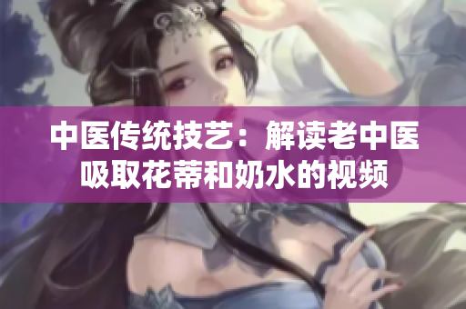 中医传统技艺：解读老中医吸取花蒂和奶水的视频