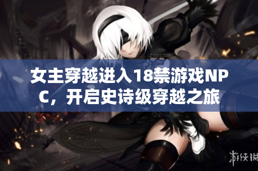 女主穿越进入18禁游戏NPC，开启史诗级穿越之旅
