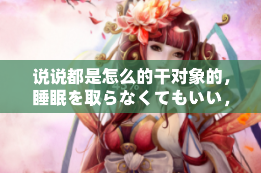 说说都是怎么的干对象的，睡眠を取らなくてもいい，睡觉抓着小鸡一晚上会怎样，睡过年纪最大的多少岁六十多，水润紧致销魂低吟古代，水润紧致销魂低吟737