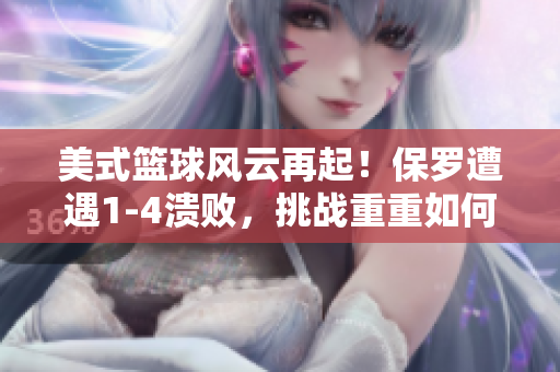 美式篮球风云再起！保罗遭遇1-4溃败，挑战重重如何应对？