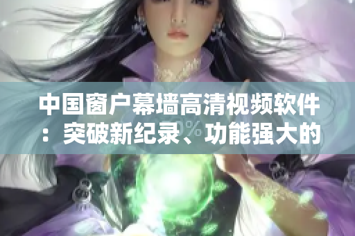 中国窗户幕墙高清视频软件：突破新纪录、功能强大的创新工具