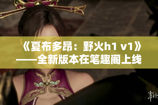 《夏布多昂：野火h1 v1》——全新版本在笔趣阁上线，引发热议