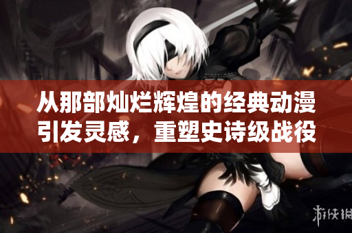 从那部灿烂辉煌的经典动漫引发灵感，重塑史诗级战役的全新篇章