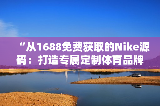“从1688免费获取的Nike源码：打造专属定制体育品牌的秘密武器”