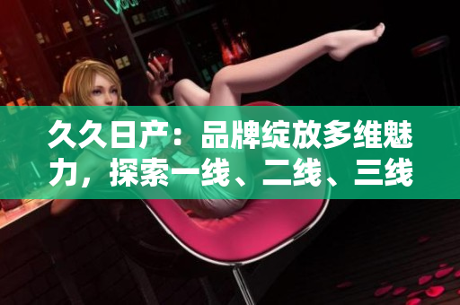 久久日产：品牌绽放多维魅力，探索一线、二线、三线市场深度