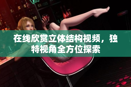 在线欣赏立体结构视频，独特视角全方位探索