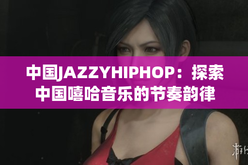中国JAZZYHIPHOP：探索中国嘻哈音乐的节奏韵律