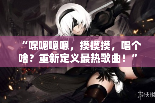 “嘿嗯嗯嗯，摸摸摸，唱个啥？重新定义最热歌曲！”