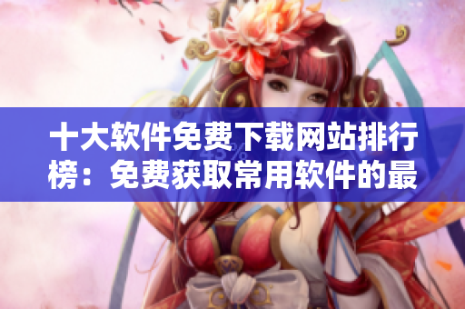 十大软件免费下载网站排行榜：免费获取常用软件的最佳网站