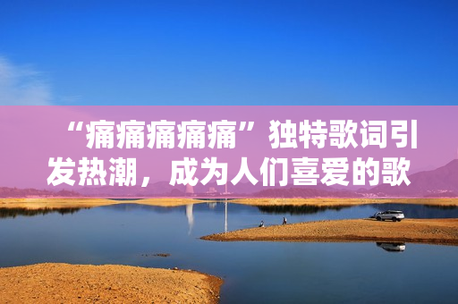 “痛痛痛痛痛”独特歌词引发热潮，成为人们喜爱的歌曲
