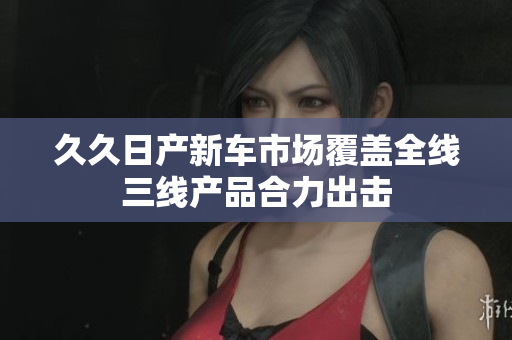 久久日产新车市场覆盖全线三线产品合力出击