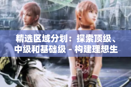 精选区域分划：探索顶级、中级和基础级 - 构建理想生活的专属选择