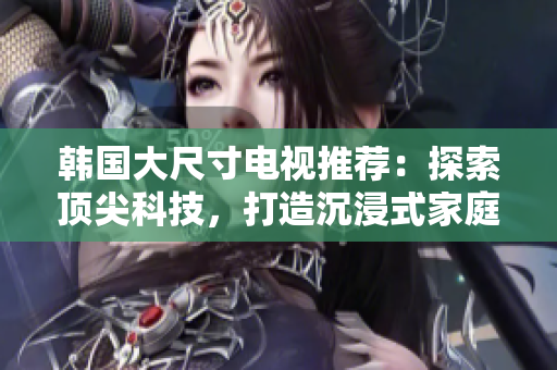 韩国大尺寸电视推荐：探索顶尖科技，打造沉浸式家庭影音体验