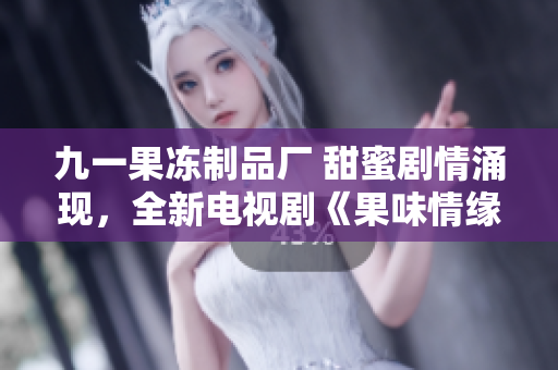 九一果冻制品厂 甜蜜剧情涌现，全新电视剧《果味情缘》震撼上线