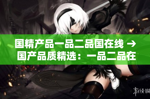 国精产品一品二品国在线 → 国产品质精选：一品二品在线优选
