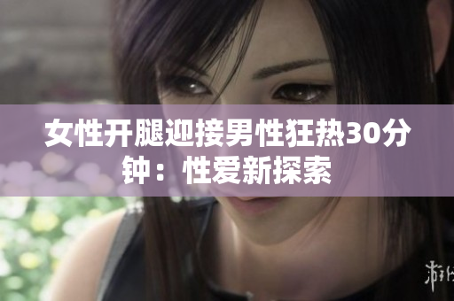 女性开腿迎接男性狂热30分钟：性爱新探索