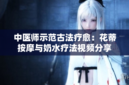 中医师示范古法疗愈：花蒂按摩与奶水疗法视频分享
