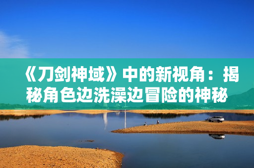 《刀剑神域》中的新视角：揭秘角色边洗澡边冒险的神秘场景