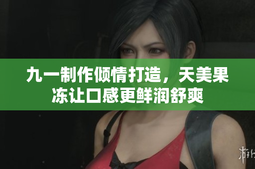 九一制作倾情打造，天美果冻让口感更鲜润舒爽
