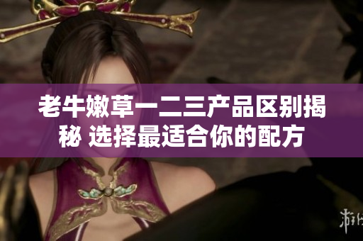 老牛嫩草一二三产品区别揭秘 选择最适合你的配方