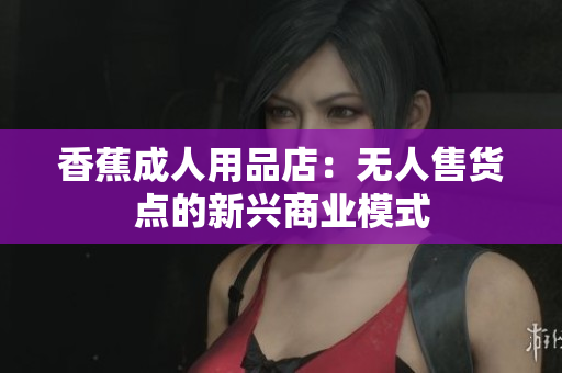 香蕉成人用品店：无人售货点的新兴商业模式
