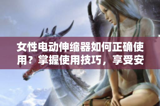 女性电动伸缩器如何正确使用？掌握使用技巧，享受安全快乐的体验