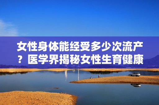 女性身体能经受多少次流产？医学界揭秘女性生育健康界限