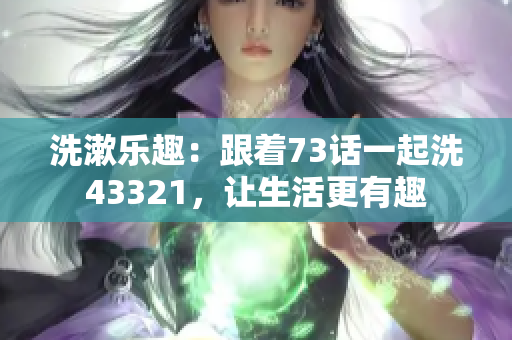 洗漱乐趣：跟着73话一起洗43321，让生活更有趣
