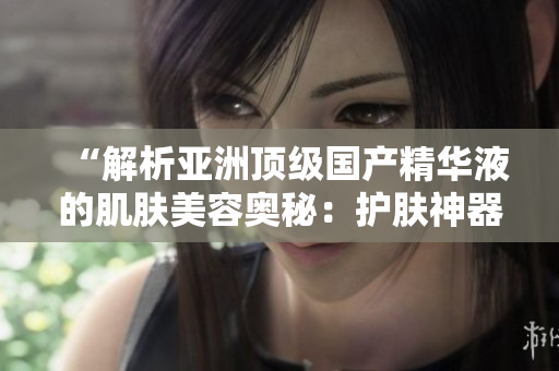 “解析亚洲顶级国产精华液的肌肤美容奥秘：护肤神器揭秘！”