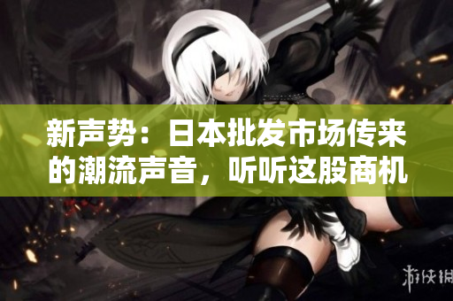 新声势：日本批发市场传来的潮流声音，听听这股商机之音！