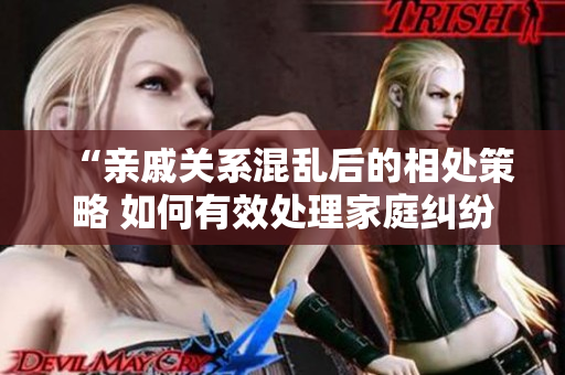 “亲戚关系混乱后的相处策略 如何有效处理家庭纠纷？”