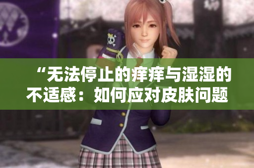 “无法停止的痒痒与湿湿的不适感：如何应对皮肤问题？”