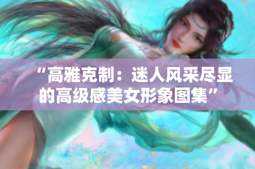 “高雅克制：迷人风采尽显的高级感美女形象图集”
