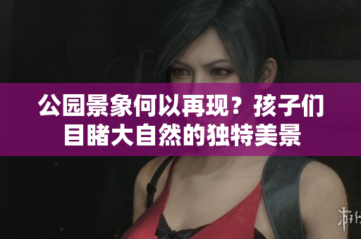 公园景象何以再现？孩子们目睹大自然的独特美景