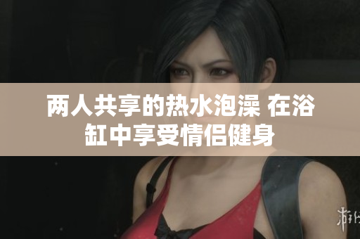 两人共享的热水泡澡 在浴缸中享受情侣健身