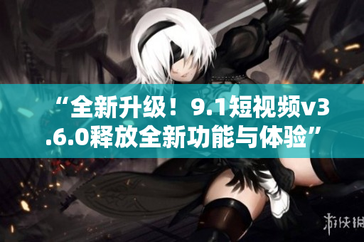 “全新升级！9.1短视频v3.6.0释放全新功能与体验”