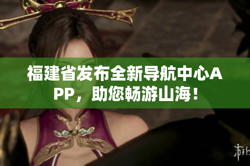福建省发布全新导航中心APP，助您畅游山海！