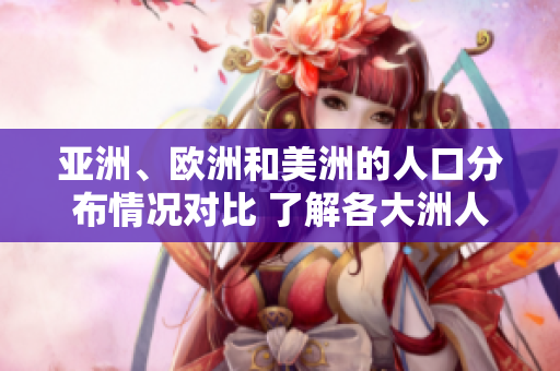亚洲、欧洲和美洲的人口分布情况对比 了解各大洲人口构成及趋势