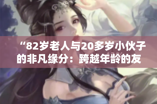 “82岁老人与20多岁小伙子的非凡缘分：跨越年龄的友谊与共鸣”