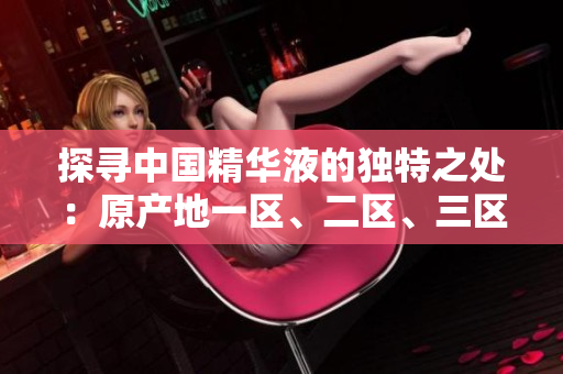 探寻中国精华液的独特之处：原产地一区、二区、三区的区别揭秘